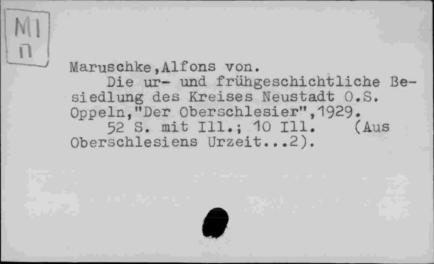 ﻿Ml п
Maruschke»Alfons von.
Die un- und frühgeschichtliche Besiedlung des Kreises Neustadt O.S. Oppeln, "Der Oberschlesier’’ ,1929.
52 S. mit Ill.; 10 Ill. (Aus Oberschlesiens Urzeit...2).